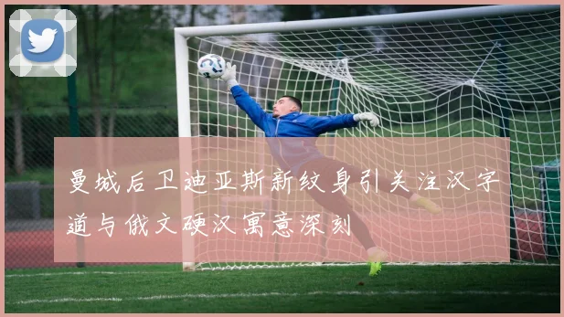 曼城后卫迪亚斯新纹身引关注汉字道与俄文硬汉寓意深刻