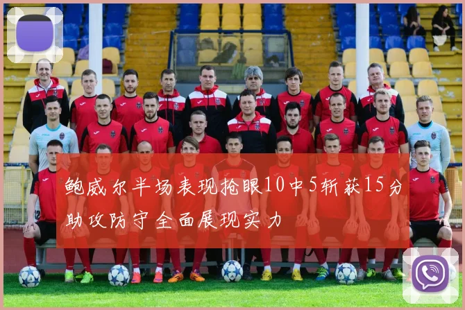 鲍威尔半场表现抢眼10中5斩获15分助攻防守全面展现实力