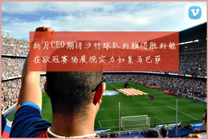 新月CEO期待沙特球队利雅得胜利能在欧冠赛场展现实力如皇马巴萨