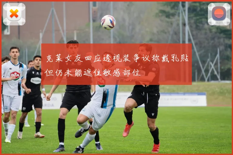 克莱女友回应透视装争议称戴乳贴但仍未能遮住敏感部位