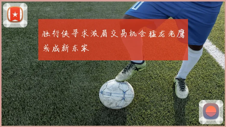 独行侠寻求浓眉交易机会猛龙老鹰或成新东家