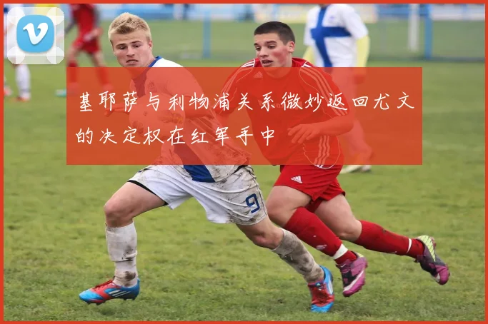 基耶萨与利物浦关系微妙返回尤文的决定权在红军手中