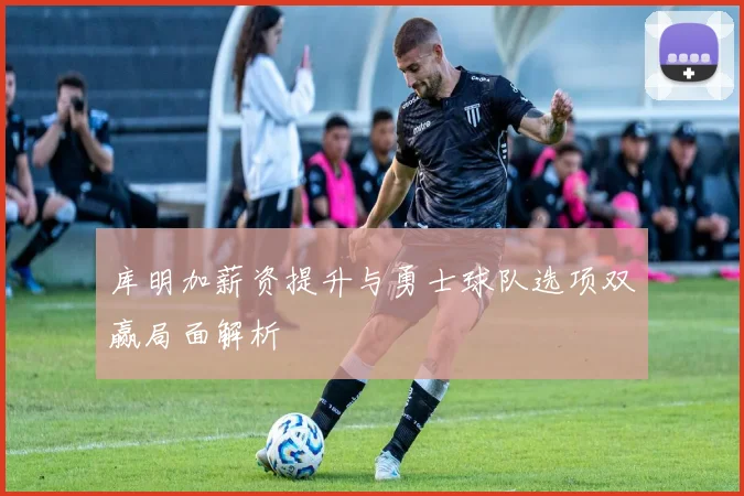 库明加薪资提升与勇士球队选项双赢局面解析