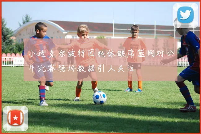 小迈克尔波特因轮休缺席篮网对公牛比赛场均数据引人关注