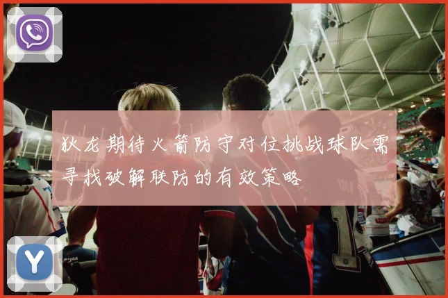 狄龙期待火箭防守对位挑战球队需寻找破解联防的有效策略