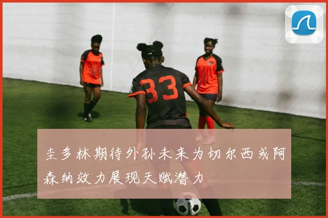 圭多林期待外孙未来为切尔西或阿森纳效力展现天赋潜力