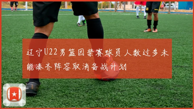 辽宁U22男篮因禁赛球员人数过多未能凑齐阵容取消备战计划