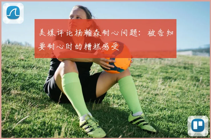 美媒评论杨瀚森耐心问题：被告知要耐心时的糟糕感受