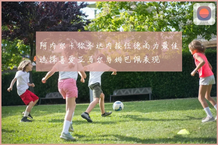 阿内尔卡称齐达内接任德尚为最佳选择喜爱亚马尔与姆巴佩表现