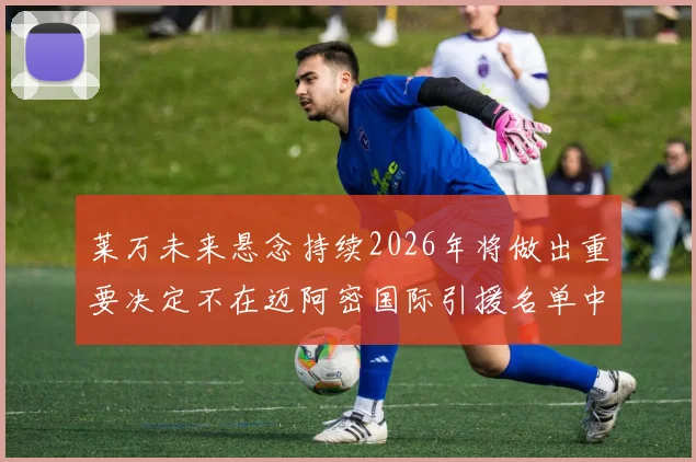 莱万未来悬念持续2026年将做出重要决定不在迈阿密国际引援名单中