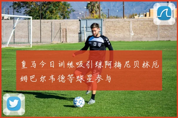 皇马今日训练吸引琼阿梅尼贝林厄姆巴尔韦德等球星参与