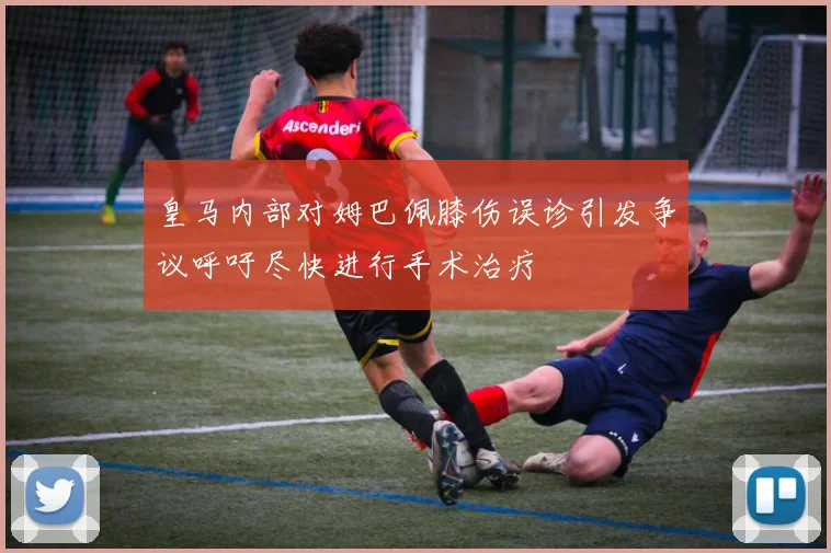 皇马内部对姆巴佩膝伤误诊引发争议呼吁尽快进行手术治疗