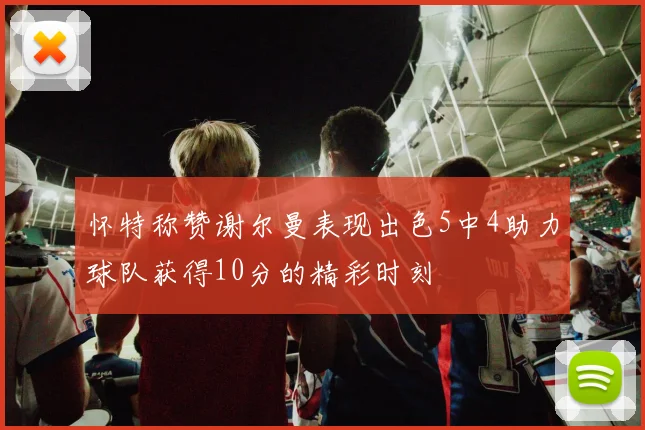 怀特称赞谢尔曼表现出色5中4助力球队获得10分的精彩时刻