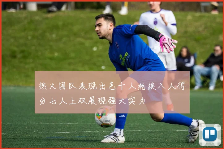 热火团队表现出色十人轮换八人得分七人上双展现强大实力