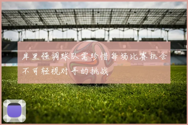 库里强调球队需珍惜每场比赛机会不可轻视对手的挑战