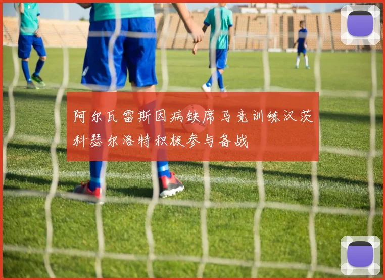 阿尔瓦雷斯因病缺席马竞训练汉茨科瑟尔洛特积极参与备战