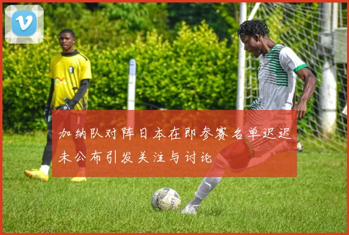 加纳队对阵日本在即参赛名单迟迟未公布引发关注与讨论