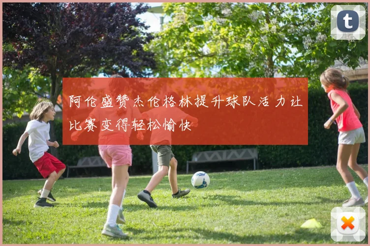 阿伦盛赞杰伦格林提升球队活力让比赛变得轻松愉快