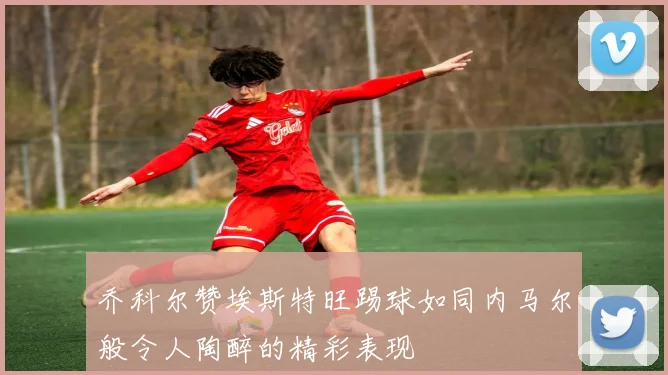 乔科尔赞埃斯特旺踢球如同内马尔般令人陶醉的精彩表现