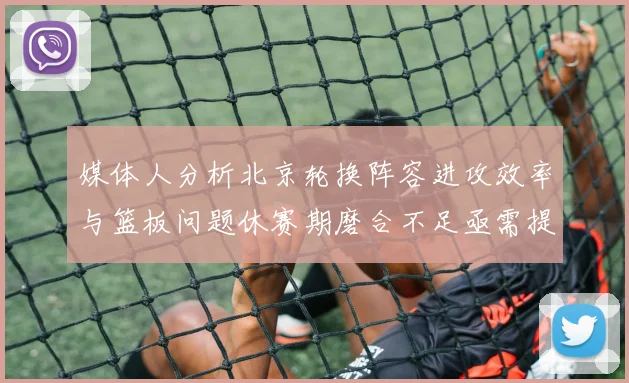 媒体人分析北京轮换阵容进攻效率与篮板问题休赛期磨合不足亟需提升