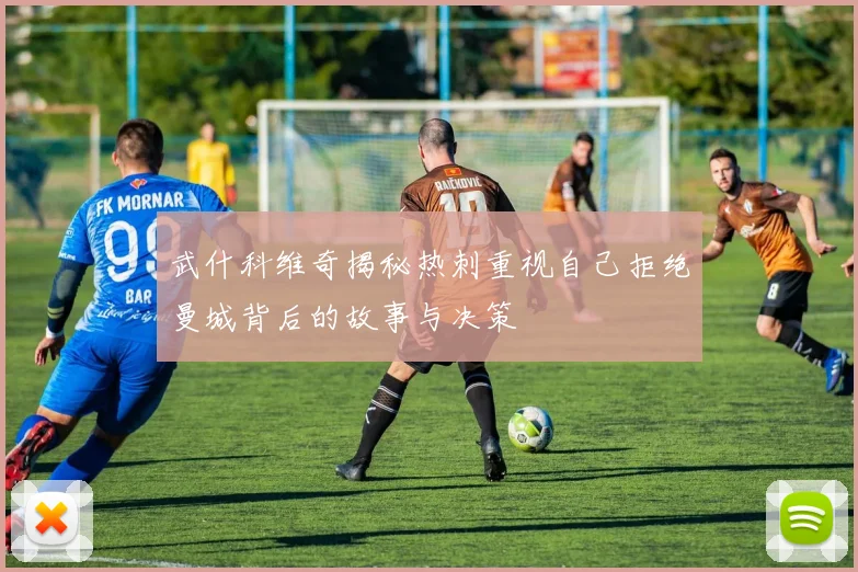 武什科维奇揭秘热刺重视自己拒绝曼城背后的故事与决策