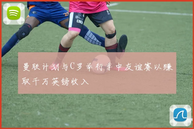 曼联计划与C罗举行季中友谊赛以赚取千万英镑收入