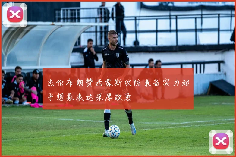 杰伦布朗赞西蒙斯攻防兼备实力超乎想象表达深厚敬意