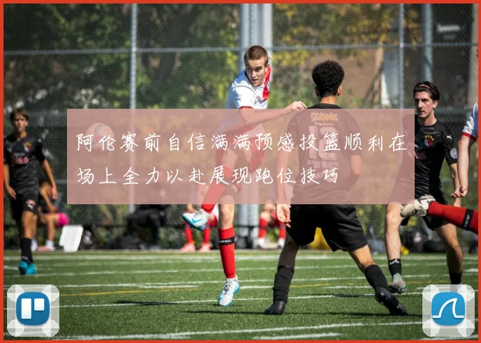 阿伦赛前自信满满预感投篮顺利在场上全力以赴展现跑位技巧