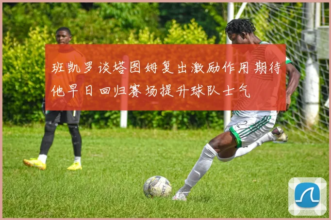 班凯罗谈塔图姆复出激励作用期待他早日回归赛场提升球队士气