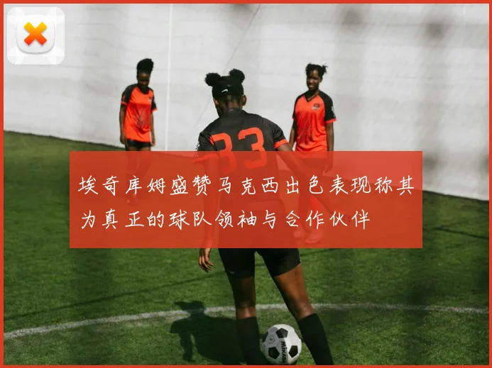 埃奇库姆盛赞马克西出色表现称其为真正的球队领袖与合作伙伴