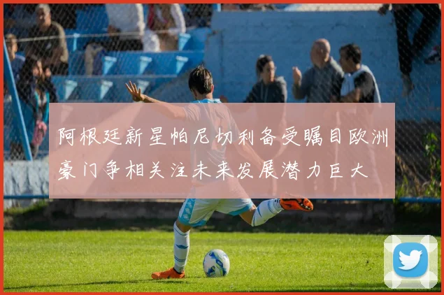 阿根廷新星帕尼切利备受瞩目欧洲豪门争相关注未来发展潜力巨大