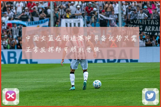 中国女篮在预选赛中具备优势只需正常发挥即可顺利晋级