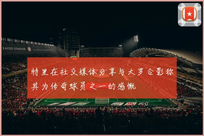 特里在社交媒体分享与大罗合影称其为传奇球员之一的感慨