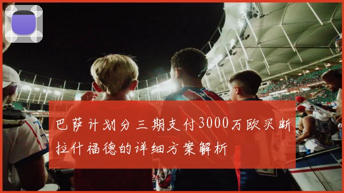 巴萨计划分三期支付3000万欧买断拉什福德的详细方案解析