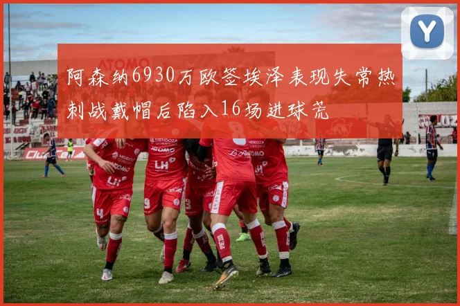 阿森纳6930万欧签埃泽表现失常热刺战戴帽后陷入16场进球荒