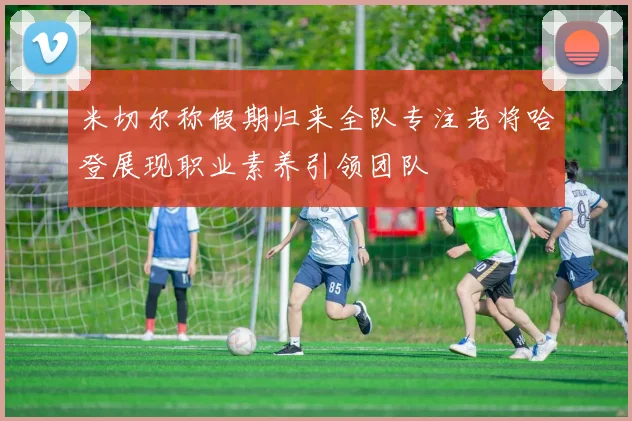 米切尔称假期归来全队专注老将哈登展现职业素养引领团队