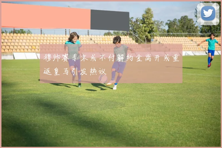 穆帅赛季末或不付解约金离开或重返皇马引发热议