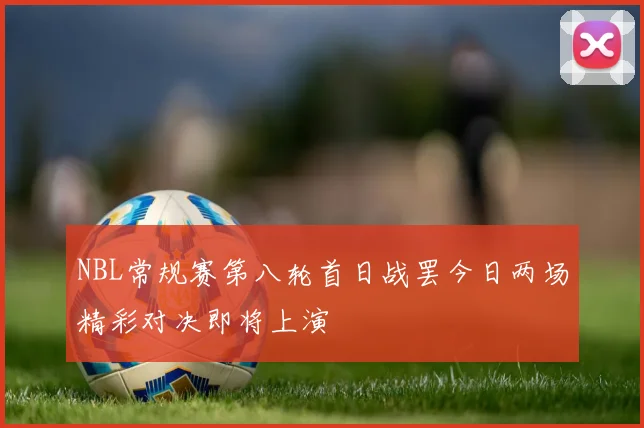 NBL常规赛第八轮首日战罢今日两场精彩对决即将上演